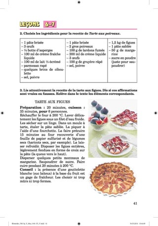 #
2. Choisis les ingredients pour la recette de Tarte auxpoireaux.
- 1 pate brisee - 1 pate brisee - 1,5 kg de figues
- 3 oeufs - 2 gros poireaux - 1 pate sablee
- ¥ 2 botte d’asperges - 100 g de lardons fumes - 50 g de marga-
- 100 ml de creme fraiche - 200 ml de creme liquide rine
liquide - 3 oeufs - sucre en poudre
- 100 ml de lait ¥ 2 ecreme - 100 g de gruyere rape (juste pour sau-
- parmesan rape - sei, poivre poudrer)
- quelques brins de cibou-
lette
- sei, poivre
#
3. Lis attentivement la recette de la tarte aux figues. Dis si ces affirmations
sont vraies ou fausses. Releve dans le texte les elements correspondants.
TARTE AUX FIGUES
Preparation : 20 minutes, cuisson :
35 minutes, pour 6 personnes.
Rechauffer le four ä 200 °C. Laver delica-
tement les figues sous un filet d’eau froide.
Les secher sur un linge. Dans un moule ä
tarte, etaler la päte sablee. La piquer ä
l’aide d’une fourchette. La faire precuire
15 minutes au four recouverte d’une
feuille de papier sulfurise et de legumes
secs (haricots secs, par exemple). La lais-
ser refroidir. Disposer les figues entieres,
legerement fendues en forme de croix sur
la pate (la queue vers le haut).
Disperser quelques petits morceaux de
margarine. Saupoudrer de sucre. Faire
cuire pendant 20 minutes ä 200 °C.
Conseil : la presence d’une gouttelette
blanche (sue laiteux) ä la base du fruit est
un gage de fraicheur. Les choisir ni trop
mürs ni trop fermes.
41
#
Klimenko_FM-Sp_P_6fra_(166-13)_V.indd 41
# 30.05.2014 10:44:49
 