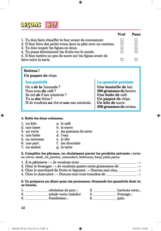 <§>
1. Tu dois faire chauffer le four avant de commences
2. II faut faire des petits trous dans la päte avec un couteau.
3. Tu dois couper les figues en deux.
4. Tu poses directement les fruits sur le moule.
5. II faut mettre un peu de sucre sur les figues avant de
faire cuire la tarte.
Vrai Faux
□ □
□ □
□ □
□ □
□ □
#
R etiens!
Un paquet de chips.
Les partitifs La quantite precisee
On a de la limonade ? Une bouteille de lait.
Vous avez du cafe ? 300 grammes de heurre.
Ils ont de i ’eau minerale ? Une boite de cafe.
Tu as des frites ? Un paquet de chips.
!!! Je voudrais un the et une eau minerale. Un kilo de sucre.
500 grammes de cerises.
4. Relie les deux colonnes.
1. un kilo a. le cafe
2. une tasse b. le sucre
3. un verre c. les pommes de terre
4. une boite d. l’eau
5. un morceau e. le the
6. une part f. les chocolats
7. un sachet g. la tarte
5. Complete les phrases, en choisissant parmi les produits suivants : tartes
au citron, steak, riz,jambon, Camembert, betteraves, bceuf, petits pains.
1. Ala patisserie : « Je voudrais trois_____________________________________. »
2. Chez le fromager : « Je voudrais quatre cents grammmes de___________. »
3. Chez le marchand de fruits et legumes : « Donnez-moi cinq____________ . »
4. Chez le charcutier : « Donnez-moi trois tranches de____________________. »
6. Tu prepares un diner pour six personnes. Demande les quantites dont tu
as besoin.
1. cotelettes de pore; 2. haricots verts;
3. salade verte (mache) 4. fromage ;
5. framboises ; 6. pain.
42
Klimenko_FM-Sp_P_6fra_(166-13)_V.indd 42 30.05.2014 10:44:50
 