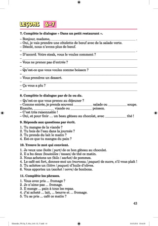 <§>
7. Complete le dialogue « Dans un petit restaurant ».
- Bonjour, madame,______________________________________________
- Oui, je vais prendre une cötelette de bceuf avec de la salade verte.
- Desole, nous n’avons plus de bceuf.
- D’accord. Votre steak, vous le voulez comment ?
- Vous ne prenez pas d’entree ?
- Qu’est-ce que vous voulez comme boisson ?
- Vous prendrez un dessert.
- Qa vous a plu ?
8. Complete le dialogue par dela ou du.
- Qu’est-ce que vous prenez au dejeuner ?
- Comme entree, je prends souvent____________salade ou
Ensuite,_____________viande ou______________ poisson.
- C’est tres raisonnable !
- Oui, et pour finir ... un beau gateau au chocolat, avec _
9. Reponds aux questions par ecrit.
1. Tu manges de la viande ?
2. Tu bois de l’eau dans la journee ?
3. Tu prends du lait le matin ?
4. Est-ce que tu manges du pain ?
10. Trouve le mot qui convient.
1. Je veux une (boite /part) de ce bon gateau au chocolat.
2. II a bu deux (bouteilles /tasses) de the ce matin.
3. Nous achetons un (kilo /sachet) de pommes.
4. Le cafe est fort, donnez-moi un (morceau /paquet) de sucre, s’il vous plait!
5. Tu achetes un (littre /paquet) d’huile d’olives.
6. Vous apportez un {sachet /verre) de bonbons.
11. Complete les phrases.
1. Vous avez pris ... fromage ?
2. Je n’aime pas ... fromage.
3. II mange ... pain a tous les repas.
4. J’ai achete ... lait,... beurre e t ... fromage.
5. Tu as pris ... cafe ce matin ?
_soupe.
th e!
43
Klimenko_FM-Sp_P_6fra_(166-13)_V.indd 43 30.05.2014 10:44:50
 