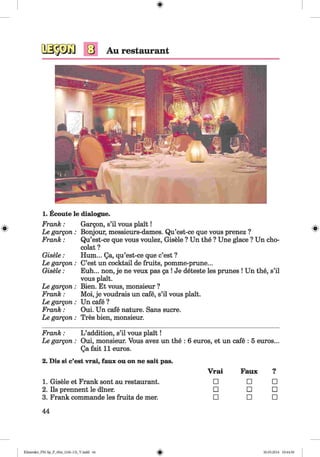 <§>
#
Au restaurant
1. Ecoute le dialogue.
Frank :
Le gargon:
Frank :
Gisele:
Le gargon:
Gisele:
Le gargon:
Frank :
Le gargon:
Frank :
Le gargon:
Gargon, s’il vous plait!
Bonjour, messieurs-dames. Qu’est-ce que vous prenez ?
Qu’est-ce que vous voulez, Gisele ? Un the ? Une glace ? Un cho-
colat ?
Hum... Qa, qu’est-ce que c’est ?
C’est un cocktail de fruits, pomme-prune...
Euh... non, je ne veux pas ga ! Je deteste les prunes ! Un the, s’il
vous plait.
Bien. Et vous, monsieur ?
Moi, je voudrais un cafe, s’il vous plait.
Un cafe ?
Oui. Un cafe nature. Sans sucre.
Tres bien, monsieur.
Frank : L ’addition, s’il vous plait!
Le gargon : Oui, monsieur. Vous avez un the : 6 euros, et un cafe : 5 euros...
Qa fait 11 euros.
2. Dis si c’est vrai, faux ou on ne sait pas.
Vrai Faux 9•
1. Gisele et Frank sont au restaurant. □ □ □
2. Ils prennent le diner. □ □ □
3. Frank commande les fruits de mer. □ □ □
44
Klimenko_FM-Sp_P_6fra_(166-13)_V.indd 44 30.05.2014 10:44:50
 
