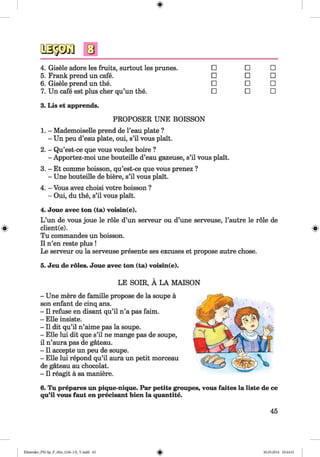 <§>
4. Gisele adore les fruits, surtout les prunes. □ □ □
5. Frank prend un cafe. □ □ □
6. Gisele prend un the. □ □ □
7. Un cafe est plus cher qu’un the. □ □ □
3. Lis et apprends.
PROPOSER UNE BOISSON
1. - Mademoiselle prend de l’eau plate ?
- Un peu d’eau plate, oui, s’il vous plait.
2. - Qu’est-ce que vous voulez boire ?
- Apportez-moi une bouteille d’eau gazeuse, s’il vous plait.
3. - Et comme boisson, qu’est-ce que vous prenez ?
- Une bouteille de biere, s’il vous plait.
4. - Vous avez choisi votre boisson ?
- Oui, du the, s’il vous plait.
4. Joue avec ton (ta) voisin(e).
L ’un de vous joue le role d’un serveur ou d’une serveuse, l’autre le role de
client(e).
Tu commandes un boisson.
II n’en reste plus !
Le serveur ou la serveuse presente ses excuses et propose autre chose.
5. Jeu de roles. Joue avec ton (ta) voisin(e).
LE SOIR, A LA MAISON
- Une mere de famille propose de la soupe a
son enfant de cinq ans.
- II refuse en disant qu’il n’a pas faim.
- Elle insiste.
- II dit qu’il n’aime pas la soupe.
- Elle lui dit que s’il ne mange pas de soupe,
il n’aura pas de gateau.
- II accepte un peu de soupe.
- Elle lui repond qu’il aura un petit morceau
de gateau au chocolat.
- II reagit a sa maniere.
6. Tu prepares un pique-nique. Par petits groupes, vous faites la liste de ce
qu’il vous faut en precisant bien la quantite.
45
Klimenko_FM-Sp_P_6fra_(166-13)_V.indd 45 30.05.2014 10:44:51
 