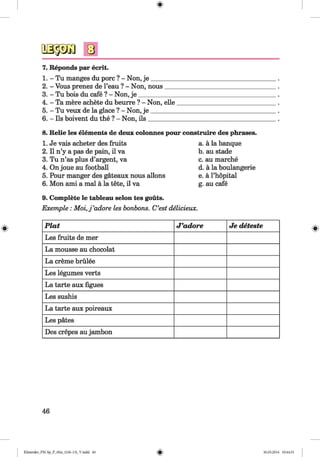 <§>
7. Reponds par ecrit.
1. - Tu manges du pore ? - Non, je ________
2. - Vous prenez de l’eau ? - Non, nous___
3. - Tu bois du cafe ? - Non, je ____________
4. - Ta mere achete du beurre ? - Non, elle
5. - Tu veux de la glace ? - Non, j e ________
6. - Ils boivent du the ? - Non, ils_________
8. Relie les elements de deux colonnes pour construire des phrases.
1. Je vais acheter des fruits
2. II n’y a pas de pain, il va
3. Tu n’as plus d’argent, va
4. On joue au football
5. Pour manger des gateaux nous allons
6. Mon ami a mal a la tete, il va
9. Complete le tableau selon tes gouts.
a. a la banque
b. au stade
c. au marche
d. a la boulangerie
e. a l’hopital
g. au cafe
Exemple : M o i,j’adore les bonbons. C’est delicieux.
P la t J ’adore Je deteste
Les fruits de mer
La mousse au chocolat
La creme brulee
Les legumes verts
La tarte aux Agues
Les sushis
La tarte aux poireaux
Les pates
Des crepes au jambon
46
Klimenko_FM-Sp_P_6fra_(166-13)_V.indd 46 30.05.2014 10:44:51
 