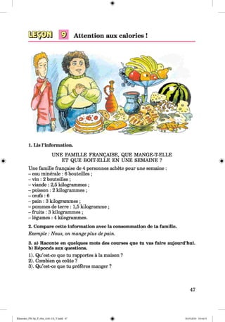 <§>
1. Lis l’information.
UNE FAMILLE FRANQAISE, QUE MANGE-T-ELLE
0 ET QUE BOIT-ELLE EN UNE SEMAINE ? 0
Une famille frangaise de 4 personnes achete pour une semaine :
- eau minerale : 6 bouteilles ;
- vin : 2 bouteilles ;
- viande : 2,5 kilogrammes ;
- poisson : 2 kilogrammes ;
- ceufs : 6
- pain : 3 kilogrammes ;
- pommes de terre : 1,5 kilogramme ;
- fruits : 3 kilogrammes ;
- legumes : 4 kilogrammes.
2. Compare cette information avec la consommation de ta famille.
Exemple : Nous, on mange plus de pain.
3. a) Raconte en quelques mots des courses que tu vas faire aujourd’hui.
b) Reponds aux questions.
1) . Qu’est-ce que tu rapportes a la maison ?
2) . Combien ga coute ?
3) . Qu’est-ce que tu preferes manger ?
47
Klimenko_FM-Sp_P_6fra_(166-13)_V.indd 47 30.05.2014 10:44:51
 