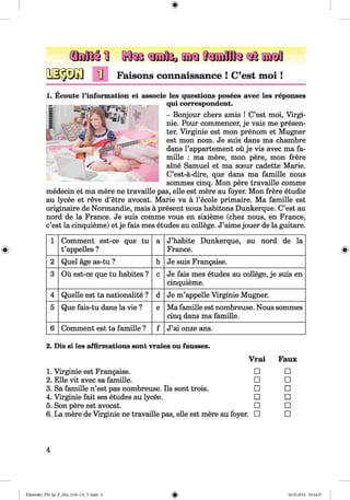 *
m m i Kfe aoafcnifflL ajjoa
Faisons connaissance ! C’est moi !
1. Ecoute l’information et associe les questions posees avec les reponses
qui correspondent.
- Bonjour chers amis ! C’est moi, Virgi-
nie. Pour commencer, je vais me presen­
ter. Virginie est mon prenom et Mugner
est mon nom. Je suis dans ma chambre
dans l’appartement ou je vis avec ma fa-
mille : ma mere, mon pere, mon frere
aine Samuel et ma sceur cadette Marie.
C’est-a-dire, que dans ma famille nous
sommes cinq. Mon pere travaille comme
medecin et ma mere ne travaille pas, elle est mere au foyer. Mon frere etudie
au lycee et reve d’etre avocat. Marie va a l’ecole primaire. Ma famille est
originaire de Normandie, mais a present nous habitons Dunkerque. C’est au
nord de la France. Je suis comme vous en sixieme (chez nous, en France,
c’est la cinquieme) et je fais mes etudes au college. J’aime jouer de la guitare.
1 Comment est-ce que tu
t’appelles ?
a J’habite Dunkerque, au nord de la
France.
2 Quel age as-tu ? b Je suis Frangaise.
3 Ou est-ce que tu habites ? c Je fais mes etudes au college, je suis en
cinquieme.
4 Quelle est ta nationality ? d Je m’appelle Virginie Mugner.
5 Que fais-tu dans la vie ? e Ma famille est nombreuse. Nous sommes
cinq dans ma famille.
6 Comment est ta famille ? f J’ai onze ans.
2. Dis si les affirmations sont vraies ou fausses.
Vrai Faux
1. Virginie est Frangaise. □ □
2. Elle vit avec sa famille. □ □
3. Sa famille n’est pas nombreuse. Ils sont trois. □ □
4. Virginie fait ses etudes au lycee. □ □
5. Son pere est avocat. □ □
6. La mere de Virginie ne travaille pas, elle est mere au foyer. □ □
4
Klimenko_FM-Sp_P_6fra_(166-13)_V.indd 4 -{hA h- 30.05.2014 10:44:37
 