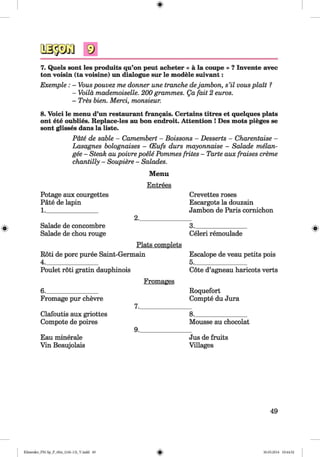 <§>
#
7. Quels sont les produits qu’on peut acheter « a la coupe » ? Invente avec
ton voisin (ta voisine) un dialogue sur le modele suivant:
Exemple : - Vouspouvez me donner une tranche dejamhon, s’il vousplait ?
- Voila mademoiselle. 200 grammes. Qa fait 2 euros.
- Tres bien. Merci, monsieur.
8. Voici le menu d’un restaurant frangais. Certains titres et quelques plats
ont ete oublies. Replace-les au bon endroit. Attention ! Des mots pieges se
sont glisses dans la liste.
Pate de sable - Camembert - Boissons - Desserts - Charentaise -
Lasagnes bolognaises - (Eufs durs mayonnaise - Salade melan-
gee - Steak au poivre poele Pommes frites - Tarte aux fraises creme
chantilly - Soupiere - Salades.
Menu
Entrees
Potage aux courgettes
Pate de lapin
Salade de concombre
Salade de chou rouge
Plats complets
Roti de pore puree Saint-Germain
4.________________
Poulet roti gratin dauphinois
Crevettes roses
Escargots la douzain
Jambon de Paris comichon
3._______________
Celeri remoulade
Escalope de veau petits pois
5.________________
Cote d’agneau haricots verts
6.______________
Fromage pur chevre
Clafoutis aux griottes
Compote de poires
Eau minerale
Vin Beaujolais
Fromages
Roquefort
Compte du Jura
7.________________
8.____________________
Mousse au chocolat
9.________________
Jus de fruits
Villages
49
Klimenko_FM-Sp_P_6fra_(166-13)_V.indd 49 30.05.2014 10:44:52
 