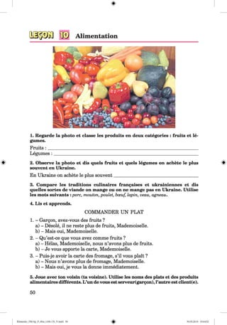 1. Regarde la photo et classe les produits en deux categories : fruits et le­
gumes.
Fruits : ____________________________________________________________________
Legumes : _________________________________________________________________
2. Observe la photo et dis quels fruits et quels legumes on achete le plus
souvent en Ukraine.
En Ukraine on achete le plus souvent______________________________________
3. Compare les traditions culinaires frangaises et ukrainiennes et dis
quelles sortes de viande on mange ou on ne mange pas en Ukraine. Utilise
les mots suivants :pore, mouton, poulet, bceuf, lapin, veau, agneau.
4. Lis et apprends.
1. - Gargon, avez-vous des fruits ?
a) - Desole, il ne reste plus de fruits, Mademoiselle.
b) - Mais oui, Mademoiselle.
2. - Qu’est-ce que vous avez comme fruits ?
a) - Helas, Mademoiselle, nous n’avons plus de fruits.
b) - Je vous apporte la carte, Mademoiselle.
3. - Puis-je avoir la carte des fromage, s’il vous plait ?
a) - Nous n’avons plus de fromage, Mademoiselle.
b) - Mais oui, je vous la donne immediatement.
5. Joue avec ton voisin (ta voisine). Utilise les noms des plats et des produits
alimentaires differents. L’un de vous est serveur(gargon),l’autre est client(e).
50
COMMANDER UN PLAT
Klimenko_FM-Sp_P_6fra_(166-13)_V.indd 50 30.05.2014 10:44:52
 