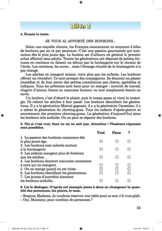 ф
ф
4. Ecoute le texte.
JE VOUS A I APPORTE DES BONBONS...
Selon une enquete recente, les Frangais consomment en moyenne 4 kilos
de bonbons par an et par personne. C’est une passion gourmande qui com­
mence des le plus jeune age. Le bonbon est d’ailleurs en general le premier
achat effectue sans adulte. Toutes les generations ont depense de petites for­
tunes en centimes en faisant un detour par la boulangerie sur le chemin de
l’ecole. Les centimes, les euros... mais l’etrange rituelle de la boulangerie n’a
pas change.
Les adultes en mangent autant, voire plus que les enfants. Les bonbons
offrent un reconfort. Ce sont presque des compagnons. Ils donnent un plaisir
immediat et ils font partie des petites consolations pas cheres, agreables et
ludiques. Tous les pretextes sont bons pour en manger : surcroit de travail,
chagrin d’amour, bonne ou mauvaise humeur ou tout simplement besoin ou
envie.
Un bonbon, c’est d’abord le plaisir, puis le temps passe et vient la nostal­
gie. Ils relient les adultes a leur passe. Les bonbons identifient les genera­
tions. II у a la generation Mistral gagnant, il у a la generation Carambar, il у
a meme la generation du chewing-gum. Tous les enfants d’apres-guerre se
souviennent des premiers chewing-gums. La generation d’aujourd’hui aime
les bonbons tres acidules. On ne peut se separer des bonbons.
5. Dis si c’est vrai, faux ou on ne salt pas. Attention ! Plusieurs reponses
sont possibles.
1. La passion des bonbons commence des
Vrai Faux ?
le plus jeune age.
2. Les bonbons sont achetes surtout
□ □ □
ä la boulangerie.
3. Les enfants mangent plus de bonbons
□ □ □
que les adultes.
4. Les bonbons donnent mauvaise conscience
□ □ □
ä ceux qui en mangent. □ □ □
5. On en mange quand on est triste. □ □ □
6. Les bonbons identifient les generations.
7. Les jeunes d’autrefois aimaient
□ □ □
les bonbons acidules. □ □ □
6. Lis le dialogue. D’apres cet exemple jouez ä deux en changeant la quan­
tity des personnes, les places, le nom.
- Bonjour, Madame. Je voudrais reserver une table pour ce soir, s’il vous plait.
- Oui, Monsieur, pour combien de personnes ?
53
ФKlimenko_FM-Sp_P_6fra_(166-13)_V.indd 53 30.05.2014 10:44:53
 