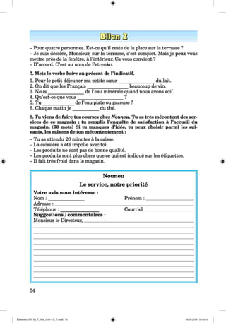 <§>
- Pour quatre personnes. Est-ce qu’il reste de la place sur la terrasse ?
- Je suis desolee, Monsieur, sur la terrasse, c’est complet. Mais je peux vous
mettre pres de la fenetre, a Pinterieur. Qa vous convient ?
- D’accord. C’est au nom de Petrenko.
7. Mets le verbe boire au present de l’indicatif.
1. Pour le petit dejeuner ma petite soeur________________ du lait.
2. On dit que les Frangais__________________ beaucoup de vin.
3. Nous________________ de l’eau minerale quand nous avons soif.
4. Qu’est-ce que vous____________________ ?
5. T u ______________ de l’eau plate ou gazeuse ?
6. Chaque matin j e ____________du the.
8. Tu viens de faire tes courses chez Nounou. Tu es tres mecontent des ser­
vices de ce magasin ; tu remplis l’enquete de satisfaction a l’accueil du
magasin. (70 mots) Si tu manques d’idee, tu peux choisir parmi les sui-
vants, les raisons de ton mecontentement:
- Tu as attendu 20 minutes a la caisse.
- La caissiere a ete impolie avec toi.
- Les produits ne sont pas de bonne qualite.
- Les produits sont plus chers que ce qui est indique sur les etiquettes.
- II fait tres froid dans le magasin.
Nounou
Le service, notre priorite
Votre avis nous interesse :
Nom : ________________ Prenom : _
Adresse: __________________________________________
Telephone : _________________ Courriel
Suggestions /commentaires :
Monsieur le Directeur,_____________________________
54
Klimenko_FM-Sp_P_6fra_(166-13)_V.indd 54 30.05.2014 10:44:53
 