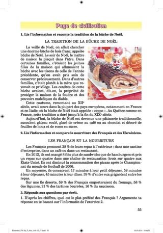 <§>
1. Lis l’information et raconte la tradition de la büche de Noel.
LA TRADITION DE LA BÜCHE DE NOEL
La veille de Noel, on allait chercher
une enorme büche de bois franc, appelee
büche de Noel. Le soir de Noel, le maitre
de maison la plagait dans l’atre. Dans
certaines families, c’etaient les jeunes
Alles de la maison qui allumaient la
büche avec les tisons de celle de l’annee
precedente, qu’on avait pris soin de
conserver precieusement. Dans d’autres
families, c’etait plutot ä la mere que re-
venait ce privilege. Les cendres de cette
büche avaient, dit-on, la propriety de
proteger la maison de la foudre et des
pouvoirs malefiques du diable.
Cette coutume, remontant au XIP
siede, avait cours dans la plupart des pays europeens, notamment en France
et en Italie, oü la büche de Noel etait appelee « ceppo ». Au Quebec comme en
France, cette tradition a dure jusqu’ä la fin du XIXesiede.
Aujourd’hui, la büche de Noel est devenue une patisserie traditionnelle,
succulent gateau roule, glace de creme au cafe ou au chocolat et decore de
feuilles de houx et de roses en sucre.
#
2. Lis l’information et compare la nourriture des Francais et des Ukrainiens.
LES FRANgAIS ET LA NOURRITURE
Les Frangais prennent 28 % de leurs repas a l’exterieur: dans une cantine
d’entreprise, dans un cafe ou dans un restaurant.
En 2012, ils ont mange 8 fois plus de sandwichs que de hamburgers et pris
un repas sur quatre dans une chaine de restauration (trois sur quatre aux
Etats-Unis). Ils ont diminue la consommation des pizzas apres le Champion-
nat du monde de football de 2006.
En moyenne, ils consacrent 17 minutes a leur petit dejeuner, 58 minutes
a leur dejeuner, 45 minutes a leur diner. 39 % d’entre eux grignotent entre les
repas.
Sur une lie deserte, 59 % des Frangais emporteraient du fromage, 58 %
des legumes, 21 % des tartines beurrees, 16 % du saucisson.
3. Reponds aux questions par ecrit.
1. D’apres les chiffres, quel est le plat prefere des Frangais ? Argumente ta
reponse en te basant sur l’informatin de l’exercice 2.
55
Klimenko_FM-Sp_P_6fra_(166-13)_V.indd 55 30.05.2014 10:44:53
 