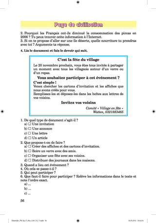 <§>
2. Pourquoi les Frangais ont-ils diminue la consommation des pizzas en
2006 ? Tu peux trouver cette information ä l’lnternet.
3. Si on te propose d’aller sur une lie deserte, quelle nourriture tu prendras
avec toi ? Argumente ta reponse.
4. Lis le document et fais le devoir qui suit.
#
1. De quel type de document s’agit-il ?
a) □ Une invitation
b) □ Une annonce
c) □ Une lettre
d) □ Un article
2. Que propose-t-on de faire ?
a) □ Creer des affiches et des cartons d’invitation.
b) □ Boire un verre avec des amis.
c) □ Organiser une fete avec ses voisins.
d) □ Distribuer des journaux dans les maisons.
3. Quand a lieu cet evenement ?
4. Oü cela se passe-t-il ?
5. Qui peut participer ?
6. Que faut-il faire pour participer ? Releve les informations dans le texte et
note l’ordre exact.
a ) ...
b ) ...
c ) ...
C’est la fete du village
Le 20 novembre prochain, vous etes tous invites a partager
un moment avec tous les villageois autour d’un verre ou
d’un repas.
Vous souhaitez participer a cet evenement ?
C’est simple!
Venez chercher les cartons d’invitation et les affiches que
nous avons crees pour vous.
Remplissez-les et deposez-les dans les boites aux lettres de
vos voisins.
Invitez vos voisins
Comite « Village en fete »
Watten, 0321883465
56
Klimenko_FM-Sp_P_6fra_(166-13)_V.indd 56 30.05.2014 10:44:54
 