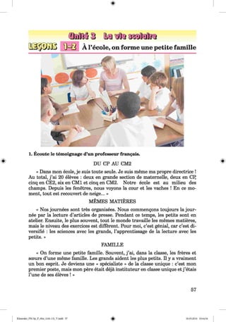 ф
ф
2ШЙЗ to
A l’ecole, on forme une petite famille
1. Ecoute le temoignage d’un professeur frangais.
DU CP AU СМ2
« Dans mon ecole, je suis toute seule. Je suis тёш е т а propre directrice !
Au total, j ’ai 20 eleves : deux en grande section de matemelle, deux en CPj
cinq en CE2, six en CM1 et cinq en СМ2. Notre ecole est au milieu des
champs. Depuis les fenetres, nous voyons la cour et les vaches ! En ce mo­
ment, tout est reconvert de neige... »
MEMES MATIERES
« Nos journees sont tres organisees. Nous commengons toujours la jour-
nee par la lecture d’articles de presse. Pendant ce temps, les petits sont en
atelier. Ensuite, le plus souvent, tout le monde travaille les memes matieres,
mais le niveau des exercices est different. Pour moi, c’est genial, car c’est di-
versifie : les sciences avec les grands, l’apprentissage de la lecture avec les
petits. »
FAMILLE
« On forme une petite famille. Souvent, j ’ai, dans la classe, les freres et
sceurs d’une т ё т е famille. Les grands aident les plus petits. II у a vraiment
un bon esprit. Je deviens une « specialiste » de la classe unique : c’est mon
premier poste, mais mon pere etait deja instituteur en classe unique et j ’etais
l’une de ses eleves ! »
Ф
57
ФKlimenko_FM-Sp_P_6fra_(166-13)_V.indd 57 30.05.2014 10:44:54
 
