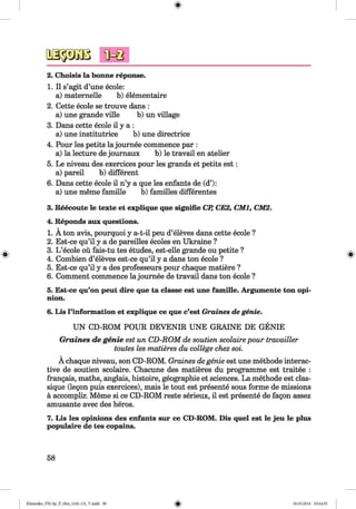 <§>
#
2. Choisis la bonne reponse.
1. II s’agit d’une ecole:
a) maternelle b) elementaire
2. Cette ecole se trouve dans :
a) une grande ville b) un village
3. Dans cette ecole il y a :
a) une institutrice b) une directrice
4. Pour les petits la journee commence par :
a) la lecture de journaux b) le travail en atelier
5. Le niveau des exercices pour les grands et petits est:
a) pared b) different
6. Dans cette ecole il n’y a que les enfants de (d’):
a) une meme famille b) families differentes
3. Reecoute le texte et explique que signifie CP, CE2, CM1, CM2.
4. Reponds aux questions.
1. A ton avis, pourquoiy a-t-il peu d’eleves dans cette ecole ?
2. Est-ce qu’il y a de pareilles ecoles en Ukraine ?
3. L ’ecole ou fais-tu tes etudes, est-elle grande ou petite ?
4. Combien d’eleves est-ce qu’il y a dans ton ecole ?
5. Est-ce qu’il y a des professeurs pour chaque matiere ?
6. Comment commence la journee de travail dans ton ecole ?
5. Est-ce qu’on peut dire que ta classe est une famille. Argumente ton opi­
nion.
6. Lis l’information et explique ce que c’est Graines de genie.
UN CD-ROM POUR DEVENIR UNE GRAINE DE GENIE
Graines de genie est un CD-ROM de soutien scolaire pour travailler
toutes les matieres du college chez soi.
A chaque niveau, son CD-ROM. Graines de genie est une methode interac­
tive de soutien scolaire. Chacune des matieres du programme est traitee :
frangais, maths, anglais, histoire, geographie et sciences. La methode est clas-
sique (legon puis exercices), mais le tout est presente sous forme de missions
a accomplir. Meme si ce CD-ROM reste serieux, il est presente de fagon assez
amusante avec des heros.
7. Lis les opinions des enfants sur ce CD-ROM. Dis quel est le jeu le plus
populaire de tes copains.
58
Klimenko_FM-Sp_P_6fra_(166-13)_V.indd 58 30.05.2014 10:44:55
 