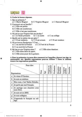 ф
ф
3. Coche la bonne reponse.
1. Qui se presente ?
a) □ Marie Mugner b) □ Virginie Mugner c) □ Samuel Mugner
2. Comment est sa famille ?
a) □ Elle est petite.
b) □ Elle est nombreuse.
c) □ Elle n’est pas nombreuse.
3. Ou est-ce que Virginie fait ses etudes ?
a) □ ä l’ecole primaire b) □ au lycee c) □ au college
4. Quelle est le metier de son pere ?
a) □ II est medecin. b) □ II est avocat. c) □ II est vendeur.
5. Ой se trouve Dunkerque ? C’est... .
a) □ au sud de la France c) □ ä Test de la France
b) □ au nord de la France
6. Qu’est-ce que Virginie aime ? c) □ Elle aime dessiner.
a) □ Elle aime faire du sport.
b) □ Elle aime jouer de la guitare.
4. Pour te presenter, tu рейх dire comment tu t’appelles, dormer ton age, ta
nationalite, etc. Quelles expressions peut-on utiliser ? Dans le tableau
trouve les expressions possibles.
Ф
Pour dire
Expressions
Nom
ьр
<<
Origineou
nationalite
Profession
Situation
familiale
Langues
parlees
Domicile
a Je viens d’Ukraine.
b Je suis en sixieme.
c Mon nom, c’est Vadim Scheiko.
d Je parle pas mal frangais.
e Je partage une chambre avec
mon frere.
f Je suis ne en 2003.
g Je suis collegien.
h J’apprends le frangais au col­
lege.
5
ФKlimenko_FM-Sp_P_6fra_(166-13)_V.indd 5 30.05.2014 10:44:38
 