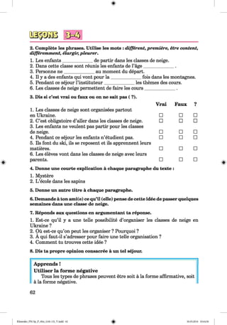 <§>
#
2. Complete les phrases. Utilise les mots : different, premiere, etre content,
differemment, elargir, pleurer.
1. Les enfants_____________ de partir dans les classes de neige.
2. Dans cette classe sont reunis les enfants de l’age_____________ .
3. Personne n e_____________ au moment du depart.
4. II y a des enfants qui vont pour la _____________ fois dans les montagnes.
5. Pendant ce sejour l’instituteur_____________ les themes des cours.
6. Les classes de neige permettent de faire les cours_____________ .
3. Dis si c’est vrai ou faux ou on ne sait pas ( ?).
1. Les classes de neige sont organisees partout
Vrai Faux ?
en Ukraine. □ □ □
2. C’est obligatoire d’aller dans les classes de neige.
3. Les enfants ne veulent pas partir pour les classes
□ □ □
de neige. □ □ □
4. Pendant ce sejour les enfants n’etudient pas.
5. Ils font du ski, ils se reposent et ils apprennent leurs
□ □ □
matieres.
6. Les eleves vont dans les classes de neige avec leurs
□ □ □
parents. □ □ □
4. Donne une courte explication ä chaque paragraphe du texte :
1. Mystere
2. L ’ecole dans les sapins
5. Donne un autre titre ä chaque paragraphe.
6. Demande ä ton ami(e) ce qu’il (eile) pense de cette idee de passer quelques
semaines dans une classe de neige.
7. Reponds aux questions en argumentant ta reponse.
1. Est-ce qu’il y a une telle possibility d’organiser les classes de neige en
Ukraine ?
2. Oü est-ce qu’on peut les organiser ? Pourquoi ?
3. A qui faut-il s’adresser pour faire une telle organisation ?
4. Comment tu trouves cette idee ?
8. Dis ta propre opinion consacree ä un tel sejour.
Apprends !
Utiliser la forme negative
Tous les types de phrases peuvent etre soit a la forme affirmative, soit
a la forme negative.
62
Klimenko_FM-Sp_P_6fra_(166-13)_V.indd 62 30.05.2014 10:44:56
 