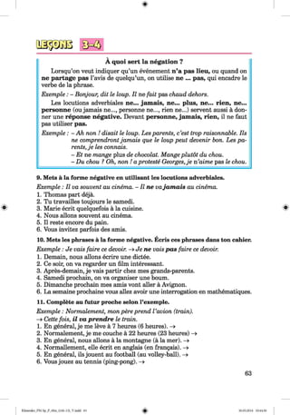 <§>
A quoi sert la negation ?
Lorsqu’on veut indiquer qu’un evenement n’a pas lieu, ou quand on
ne partage pas l’avis de quelqu’un, on utilise ne ... pas, qui encadre le
verbe de la phrase.
Exemple: - Bonjour, dit le loup. II ne fait pas chaud dehors.
Les locutions adverbiales ne... jam ais, ne... plus, ne... rien, ne...
personne (ou jamais ne..., personne ne..., rien ne...) servent aussi a don­
ner une reponse negative. Devant personne, jam ais, rien, il ne faut
pas utiliser pas.
Exemple: - Ah non ! disait le loup. Les parents, c’est trop raisonnable. Ils
ne comprendront jamais que le loup peut devenir bon. Les pa­
rents, je les connais.
- Et ne mange plus de chocolat. Mange plutot du chou.
- Du chou ? Oh, non ! aproteste Georges,je n’aime pas le chou.
9. Mets ä la forme negative en utilisant les locutions adverbiales.
Exemple : II va souvent au cinema. - II ne vajamais au cinema.
1. Thomas part dejä.
2. Tu travailles toujours le samedi.
8 3. Marie ecrit quelquefois ä la cuisine. #
4. Nous allons souvent au cinema.
5. II reste encore du pain.
6. Vous invitez parfois des amis.
10. Mets les phrases ä la forme negative. Ecris ces phrases dans ton cahier.
Exemple: Je vais faire ce devoir. —>Jene vais pas faire ce devoir.
1. Demain, nous allons ecrire une dictee.
2. Ce soir, on va regarder un film interessant.
3. Apres-demain, je vais partir chez mes grands-parents.
4. Samedi prochain, on va organiser une bourn.
5. Dimanche prochain mes amis vont aller ä Avignon.
6. La semaine prochaine vous allez avoir une interrogation en mathematiques.
11. Complete au futur proche selon l’exemple.
Exemple : Normalement, mon pere prend Vavion (train).
-> Cette fois, il va prendre le train.
1. En general, je me leve ä 7 heures (6 heures). -»■
2. Normalement, je me couche ä 22 heures (23 heures) -»
3. En general, nous allons ä la montagne (a la mer). —>
4. Normallement, eile ecrit en anglais (en fran§ais). —»
5. En general, ils jouent au football (au volley-ball).
6. Vous jouez au tennis (ping-pong). ->
63
Klimenko_FM-Sp_P_6fra_(166-13)_V.indd 63 30.05.2014 10:44:56
 