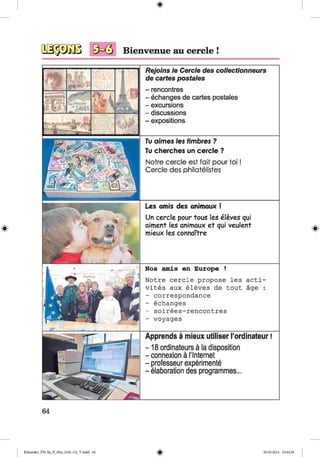 <§>
9 ^ 3 Bienvenue au cercle !
#
Tu dimes les timbres ?
Tu cherches un cercle ?
Notre cercle est fait pour to i!
Cercle des philatelistes
Les amis des animaux !
Un cercle pour tous les eleves qui
aiment les animaux et qui veulent
mieux les connaTtre
Nos amis en Europe !
Notre cercle propose les acti-
vites aux eleves de tout age :
- correspondence
- echanges
- soirees-rencontres
- voyages
Apprends a mieux utiliser I’ordinateur!
-1 8 ordinateurs a la disposition
-connexion a Nnternet
- professeur experiments
- elaboration des programmes...
Rejoins /e Cercle des collectionneurs
de cartes postales
- rencontres
- echangesdecartespostales
- excursions
- discussions
- expositions
64
Klimenko_FM-Sp_P_6fra_(166-13)_V.indd 64 30.05.2014 10:44:56
 