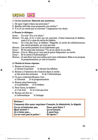 <§>
#
1. Lis les annonces. Reponds aux questions.
1. De quoi s’agit-il dans ces annonces ?
2. Quelles activites nous proposent ces cercles ?
3. Y a-t-il un cercle qui te convient ? Argumente ton choix.
2. Ecoute le dialogue.
Iryna: Tu vois ? II y a le choix !
Rom an: Tu sais, il n’y a rien qui me convient. J’aime beaucoup le theatre,
mais il n’y a pas de cercle de theatre.
Iryna: Ce n’est pas tout, le theatre ! Regarde, le cercle de collectionneurs
des cartes postales, ga n’est pas mal.
Rom an: Les cartes postales ne m’interessent pas.
Iryna: Et les amis des animaux ? Tu as un chien et un chat.
Roman : J’en ai. Mais ga ne vaut pas la peine frequenter un cercle.
Iryna: Et le cercle d’informatique ?
Rom an: Je sais faire tout moi-meme avec mon ordinateur. Mais si on propose
la programmation, je vais m’inscrire.
3. Choisis la bonne reponse.
1. Roman et Iryna sont:
a) devant le guichet b) devant les affiches
2. Roman a l’intention de s’inscrire dans le cercle :
a) des amis des animaux b) de l’informatique
3. Ce qui a interesse Roman c’est:
a) Internet b) la programmation
4. Roman aime beaucoup :
a) la philatelie b) le theatre
5. Pour Iryna, le theatre :
a) c’est tout b) ce n’est pas tout
6. Roman est fort en :
a) informatique b) biologie
Retiens !
Comment dire pour exprim er l’eimuie, le desinteret, le degout
Qa ne m ’interesse pas. Pour quoi fa ire ?
Quel interet ? Qa m ’ennuie.
Je n’aim e pas... A quoi bon.
Qa ne vaut pas la peine ! Et apres ?
65
Klimenko_FM-Sp_P_6fra_(166-13)_V.indd 65 30.05.2014 10:44:57
 