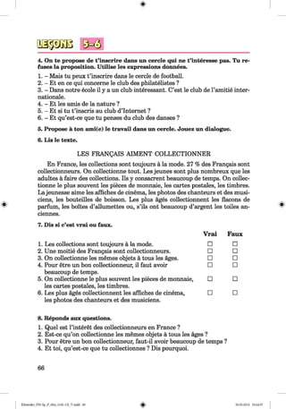 9 ^ 3
4. On te propose de t’inscrire dans un cercle qui ne t’interesse pas. Tu re­
fuses la proposition. Utilise les expressions donnees.
1. - Mais tu peux t’inscrire dans le cercle de football.
2. - Et en ce qui concerne le club des philatelistes ?
3. - Dans notre ecole il y a un club interessant. C’est le club de l’amitie inter­
nationale.
4. - Et les amis de la nature ?
5. - Et si tu t’inscris au club d’Internet ?
6. - Et qu’est-ce que tu penses du club des danses ?
5. Propose ä ton ami(e) le travail dans un cercle. Jouez un dialogue.
6. Lis le texte.
#
LES FRANQAIS AIM ENT COLLECTIONNER
En France, les collections sont toujours a la mode. 27 % des Frangais sont
collectionneurs. On collectionne tout. Les jeunes sont plus nombreux que les
adultes a faire des collections. Ils y consacrent beaucoup de temps. On collec­
tionne le plus souvent les pieces de monnaie, les cartes postales, les timbres.
La jeunesse aime les affiches de cinema, les photos des chanteurs et des musi-
ciens, les bouteilles de boisson. Les plus ages collectionnent les flacons de
parfum, les boites d’allumettes ou, s’ils ont beaucoup d’argent les toiles an-
ciennes.
7. Dis si c’est vrai ou faux.
Vrai Faux
1. Les collections sont toujours a la mode. □ □
2. Une moitie des Frangais sont collectionneurs. □ □
3. On collectionne les memes objets a tous les ages. □ □
4. Pour etre un bon collectionneur, il faut avoir □ □
beaucoup de temps.
5. On collectionne le plus souvent les pieces de monnaie, □ □
les cartes postales, les timbres.
6. Les plus ages collectionnent les affiches de cinema, □ □
les photos des chanteurs et des musiciens.
8. Reponds aux questions.
1. Quel est l’interet des collectionneurs en France ?
2. Est-ce qu’on collectionne les memes objets a tous les ages ?
3. Pour etre un bon collectionneur, faut-il avoir beaucoup de temps ?
4. Et toi, qu’est-ce que tu collectionnes ? Dis pourquoi.
66
Klimenko_FM-Sp_P_6fra_(166-13)_V.indd 66 30.05.2014 10:44:57
 