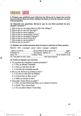 <§>
#
9. Prepare une publicity pour informer les eleves de ta classe des cercles
qui travaillent dans ton ecole. Indique les dates, le lieu de reunion, les acti-
vites proposees.
10. Reponds aux questions. Qu’est-ce que tu vas faire pendant les pro-
chaines vacances ?
1. Est-ce que tu vas rester dans ta ville (ton village) ?
2. Est-ce que tu vas voir des amis ?
3. Est-ce que tu vas te reposer ?
4. Est-ce que tu vas prendre l’avion ?
5. Est-ce que tu vas parler frangais ?
6. Est-ce que tu vas te lever tot ?
7. Est-ce que tu vas travailler ?
8. Est-ce que tu vas lire ?
11. Replace les verbes suivants dans le texte et mets-les au futur proche.
Rentrer - etre - s’occuper - jouer - faire - manger - preparer
- Alors, ce soir tu ___________ de ton frere et de ta sceur. T u ____________ sage!
D’abord, tu _________________tes devoirs. Apres, tu _________________ avec ta
sceur. T u ________________ le diner. Vous_________________ de la viande et du
riz. Ton pere et moi, nous________________vers onze heures.
12. Coche la reponse qui convient.
1. Tu vas faire de l’escalade l’annee prochaine ?
a. □ Oui, je deteste l’escalade.
b. □ Non, je vais faire du ski.
c. □ J’ai fait de l’escalade samedi.
2. On va voir Actrices au cinema ce soir ?
a. □ Ce soir, je vais aller au theatre.
b. □ J’aime bien ce film, et toi ?
c. □ Allez au cinema ce soir !
3. Vous allez visiter Paris en juillet ?
a. □ Oui, on aime beaucoup Paris, on va visiter le Louvre.
b. □ Paris ? Oui, j ’aime bien.
c. □ Tu vas aller a Paris ? C’est bien.
67
Klimenko_FM-Sp_P_6fra_(166-13)_V.indd 67 30.05.2014 10:44:58
 