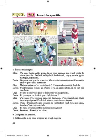 <§>
# 1. Ecoute le dialogue.
O lga: Tu sais, Denis, cette annee-la on nous propose un grand choix de
clubs sportifs : football, volley-ball, basket-ball, rugby, tennis, gym-
nastique, alpinisme.
Denis: On prete une grande attention a la sante et nous devons utiliser cette
chance pour nous entrainer.
O lga: Mais qu’est-ce qu’on peut choisir ? Une grande quantite de clubs !
Denis : C’est toujours comme §a. Quand il y a un grand choix, on ne sait pas
que faire.
O lga: Ce qui m’interesse pour le moment c’est Palpinisme.
Denis : Et pourquoi cet interet pour l’alpinisme ?
Olga: J’ai passe l’ete dernier dans les Carpates. C’est magnifique. Mais
j ’avais quelques difficultes a monter dans les montagnes.
Denis : Tiens ! C’est une bonne occasion de t’entrainer. Peut-etre, moi aussi,
je vais m’inscrire a ce club.
O lga: Et nous irons ensemble dans les montagnes !
Denis : D’accord ! En ete et en hiver.
2. Complete les phrases.
1. Cette annee-la on nous propose un grand choix de______________________.
68
Klimenko_FM-Sp_P_6fra_(166-13)_V.indd 68 30.05.2014 10:44:58
 