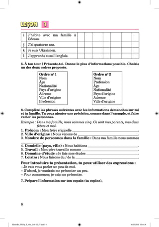 fl
i J’habite avec ma famille ä
Odessa.
j J’ai quatorze ans.
k Je suis Ukrainien.
1 J’apprends aussi l’anglais.
5. A ton tour ! Presente-toi. Donne le plus d’informations possible. Choisis
un des deux ordres proposes.
Ordre n° 1 Ordre n°2
Nom Nom
Age Profession
Nationality Age
Pays d’origine Nationality
Adresse Pays d’origine
Ville d’origine Adresse
Profession Ville d’origine
6. Complete les phrases suivantes avec les informations demandees sur toi
« et ta famille. Tu peux ajouter une precision, comme dans l’exemple, et faire «
varier les personnes.
Exemple : Dans ma famille, nous sommes cinq. Ce sont mesparents, mes deux
freres et moi.
1. Prenom : Mon frere s’appelle__________________________________________ .
2. Ville d’origine : Nous venons de______________________________________ .
3. Nom bre de personnes dans la fam ille : Dans ma famille nous sommes
4. Domicile (pays, v ille ): Nous habitons_______________________________
5. T rav ail: Mon pere travaille comme___________________________________
6. Domaine d’etude : Je fais mes etudes________________________________
7. Loisirs : Nous faisons du /de la _______________________________________
Pour introduire ta presentation, tu peux utiliser des expressions :
- Je vais vous parler un peu de moi.
- D’abord, je voudrais me presenter un peu.
- Pour commencer, je vais me presenter.
7. Prepare l’information sur ton copain (ta copine).
6
Klimenko_FM-Sp_P_6fra_(166-13)_V.indd 6 30.05.2014 10:44:38
 