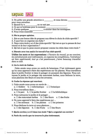<§>
#
2. On prete une grande attention a _________ et nous devons_______________
pour nous entrainer.
3. Quand il y a ____________, on ne sait pas_________________ .
4. Ce qui m’interesse pour le moment_______________________.
5. J’avais quelques_______________ a monter dans les montagnes.
6. Nous irons ensemble____________________ .
3. Dis ta propre opinion.
1. Est-ce une bonne idee de proposer aux eleves le choix de clubs sportifs ?
2. A quoi bon on organise ces clubs ?
3. Dans votre ecole y a-t-il des clubs sportifs ? Qu’est-ce que tu penses de leur
travail et de leur organisation ?
4. Qu’est-ce que tu peux encore proposer comme les clubs dans votre ecole ?
4. Discute avec ton ami(e) le travail d’un club sportif.
U tilise les mots et les expressions : Vhoraire du travail, ga me convient,
les entrainements sont interessants, on organise les competitions, Ventraineur
est bien experiments, tout ga c’est passionnant, j ’aime beaucoup travailler
dans ce club.
5. Lis le recit de Galine.
Cette annee nous avons un cercle de botanique. C’est interessant parce
qu’on nous apprend a faire des experiences sur les plantes. Nous travaillons
dans le jardin fruitier et dans le potager ou poussent des legumes. Nous net-
toyons le jardin et le potager des mauvaises herbes, nous bechons la terre,
nous plantons des fleurs et nous les arrosons.
6. Coche la reponse qui convient.
1. Cette annee nous avons un cercle de ...
a. □ theatre b. □ informatique c. □ botanique
2. Nous travaillons dans ...
a. □ le pare b. □ le jardin fruitier c. □ la bibiliotheque
3. Nous nettoyons le jardin et le potager ...
a. □ des mauvaises herbes b. □ des fleurs c. □ des fruits
4. On nous apprend a faire des experiences sur ...
a. □ les animaux b. □ les plantes c. □ les poissons
5. Nous bechons la terre et nous plantons ...
a. □ des legumes b. □ des fruits c. □ des fleurs
7. Quels cercles y a-t-il dans ton ecole ? Qui a organise ces cercles ?
8. Parle du cercle que tu trouves le plus interessant.
69
Klimenko_FM-Sp_P_6fra_(166-13)_V.indd 69 30.05.2014 10:44:58
 