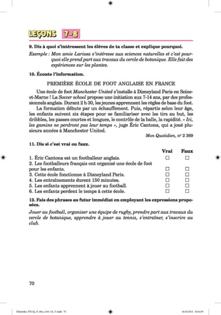 <§>
9. Dis ä quoi s’interessent les eleves de ta classe et explique pourquoi.
Exemple : Mon amie Larissa s’interesse aux sciences naturelles et c’est pour­
quoi eileprendpart aux travaux du cercle de botanique. Elle fait des
experiences sur lesplantes.
10. Ecoute l’information.
PREMIERE ECOLE DE FOOT ANGLAISE EN FRANCE
Une ecole de foot Manchester United s’installe ä Disneyland Paris en Seine-
et-Mame ! La Soccer school propose une initiation aux 7-14 gins, par des profes-
sionnels Einglais. DurEint 2 h 30, lesjeunes apprennent les regies de base du foot.
La formation debute peir un echauffement. Puis, repEirtis selon leur äge,
les enfants suivent six etapes pour se familiariser avec les tirs au but, les
dribbles, les passes courtes et longues, le contröle de la balle, la rapidite. « lei,
les gamins ne perdront pas leur temps », juge Eric CEintona, qui a joue plu-
sieurs annees ä Manchester United.
Mon Quotidien, n° 2 369
#
11. Dis si c’est vrai ou faux.
1. Eric Cantona est un footbEilleur anglais.
2. Les footballeurs frEingais ont organise une ecole de foot
pour les enfants.
3. Cette ecole fonctionne a Disneyland Paris.
4. Les entrainements durent 150 minutes.
5. Les enfants apprennent a jouer au footbEdl.
6. Les enfants perdent le temps a cette ecole.
Vrai Faux
□ □
□ □
□ □
□ □
□ □
□ □
12. Feus des phrases au futur immediat en employEuit les expressions propo-
sees.
Jouer au football, organiser une equipe de rugby, prendre part aux travaux du
cercle de botanique, apprendre a jouer au tennis, s’entralner, s’inscrire au
club.
70
Klimenko_FM-Sp_P_6fra_(166-13)_V.indd 70 30.05.2014 10:44:59
 