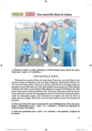<§>
#
Une nouvelle dans la classe
1. Ecoute le texte et prete attention a l’information pour poser les ques­
tions avec « quel» et « combien ».
UNE NOUVELLE ELEVE
Clementine a quatre freres et trois chats. Hercules, son chat blanc, dort
toujours dans sa chambre. Avec son frere Clement, Clementine fait du rol­
ler, avec ses freres Alex, Thomas et Alban, elle fait de la musique dans un
groupe de rock. Elle adore le rock. Elle prefere les groupes Les Tetes Raides
et Mickey 3D. Elle a trois CD des Tetes Raides et quatre CD Mickey 3D. Elle
aime beaucoup la video de Mickey 3D. Pourtant, elle aime aussi la danse.
Cinq amies de sa classe l’accompagnent dans le club de danse samedi apres-
midi. Le dimanche matin, elle rencontre ses copines du club de foot au
stade pres du college. Elies font souvent des matchs contre des equipes de
gargons.
2. Fais une interview pour le journal de ton etablissement. Pose six ques­
tions a Clementine avec « quel » et « combien ». Trouve les reponses et
ecris-les dans ton cahier.
3. Pose des questions avec « quel » et « combien » aux copains /copines de
ta classe.
71
Klimenko_FM-Sp_P_6fra_(166-13)_V.indd 71 30.05.2014 10:44:59
 
