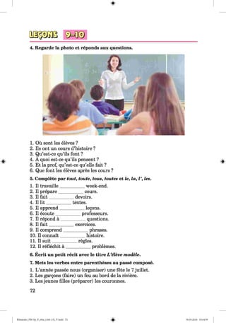 #
4. Regarde la photo et reponds aux questions.
1. Ou sont les eleves ?
2. Ils ont un cours d’histoire ?
3. Qu’est-ce qu’ils font ?
4. A quoi est-ce qu’ils pensent ?
5. Et la prof, qu’est-ce qu’elle fait ?
6. Que font les eleves apres les cours ?
5. Complete par tout, toute, tous, toutes et le, la, V, les.
1. II travaille___________ week-end.
2. II prepare___________ cours.
3. II fait___________ devoirs.
4. II lit___________ textes.
5. II apprend___________ legons.
6. II ecoute___________professeurs.
7. II repond a ___________ questions.
8. II fait___________ exercices.
9. II comprend___________ phrases.
10. II connait___________ histoire.
11. II suit__________regies.
12. II reflechit a ___________ problemes.
6. Ecrit un petit recit avec le titre L ’eleve modele.
7. Mets les verbes entre parentheses au passe compose.
1. L ’annee passee nous (organiser) une fete le 7juillet.
2. Les gargons (faire) un feu au bord de la riviere.
3. Les jeunes filles (preparer) les couronnes.
72
#
Klimenko_FM-Sp_P_6fra_(166-13)_V.indd 72 30.05.2014 10:44:59
 