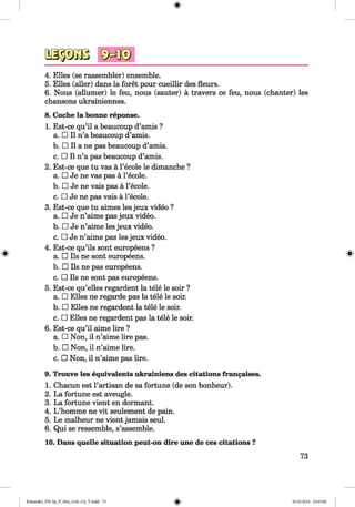 3a§3Gos sMi®
4. Elies (se rassembler) ensemble.
5. Elies (aller) dans la foret pour cueillir des fleurs.
6. Nous (allumer) le feu, nous (sauter) a travers ce feu, nous (chanter) les
chansons ukrainiennes.
8. Coche la bonne reponse.
1. Est-ce qu’il a beaucoup d’amis ?
a. □ II n’a beaucoup d’amis.
b. □ II a ne pas beaucoup d’amis.
c. □ II n’a pas beaucoup d’amis.
2. Est-ce que tu vas a l’ecole le dimanche ?
a. □ Je ne vas pas a l’ecole.
b. □ Je ne vais pas a l’ecole.
c. □ Je ne pas vais a l’ecole.
3. Est-ce que tu aimes les jeux video ?
a. □ Je n’aime pas jeux video.
b. □ Je n’aime les jeux video.
c. □ Je n’aime pas les jeux video.
4. Est-ce qu’ils sont europeens ?
a. □ Ils ne sont europeens.
b. □ Ils ne pas europeens.
c. □ Ils ne sont pas europeens.
5. Est-ce qu’elles regardent la tele le soir ?
a. □ Elies ne regarde pas la tele le soir.
b. □ Elies ne regardent la tele le soir.
c. □ Elies ne regardent pas la tele le soir.
6. Est-ce qu’il aime lire ?
a. □ Non, il n’aime lire pas.
b. □ Non, il n’aime lire.
c. □ Non, il n’aime pas lire.
9. Trouve les equivalents ukrainiens des citations frangaises.
1. Chacun est Partisan de sa fortune (de son bonheur).
2. La fortune est aveugle.
3. La fortune vient en dormant.
4. L ’homme ne vit seulement de pain.
5. Le malheur ne vient jamais seul.
6. Qui se ressemble, s’assemble.
10. Dans quelle situation peut-on dire une de ces citations ?
73
Klimenko_FM-Sp_P_6fra_(166-13)_V.indd 73 30.05.2014 10:45:00
 