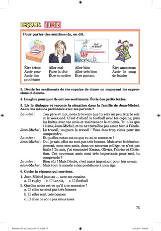 Pour parier des sentiments, on dit.
Etre triste
Avoir peur
Avoir des
problemes
Aller mal
Faire la tete
Etre en colere
Etre amoureux
Avoir le coup
de foudre
Aller bien
Aller tres bien
Etre content
#
3. Decris les sentiments de tes copains de classe en empoyant les expres
sions ci-dessus.
4. Imagine pourquoi ils ont ces sentiments. Ecris des petits textes.
5. Lis le dialogue et raconte la situation dans la famille de Jean-Michel.
As-tu des memes problemes avec tes parents ?
La mere:
Jean-Michel:
La mere:
Jean-Michel:
La mere:
Jean-Michel:
Ton pere et moi, nous trouvons que tu sors un peu trop le soir
et le week-end. C’est d’abord le football avec tes copains, puis
les boites avec tes amis et maintenant le cinema. Tu n’as que
12 ans, Jean-Michel, et tu ne travailles pas assez bien ä l’ecole.
Le travail, toujours le travail ! Vous etes trop vieux pour me
comprendre.
Et quelles notes est-ce que tu as ce semestre ?
Oui, je sais, elles ne sont pas tres bonnes. Mais avec le demena-
gement, sans mes amis, dans un nouveau college, ce n’est pas
facile ! Tu sais, j ’ai rencontre Emma, Olivier, Fabrice et Chris­
tian. Ces nouveaux amis sont tres importants pour moi, tu
comprends ?
Bien sür ! Mais 1’ecole, c’est aussi important pour ton avenir.
Mais tout le monde a des problemes ä mon age.
6. Coche la reponse qui convient.
1. Jean-Michel joue au ... avec ses copains,
a. □ rugby b. □ tennis, c. □ football
2. Quelles notes est-ce qu’il a ce semestre ?
a. □ elles ne sont pas tres bonnes
b. □ elles sont tres bonnes
c. □ elles ne sont pas mauvaises
75
Klimenko_FM-Sp_P_6fra_(166-13)_V.indd 75 30.05.2014 10:45:00
 