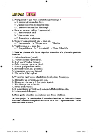 3. Pourquoi est-ce que Jean-Michel change le college ?
a. □ parce qu’il est un bon eleve
b. □ parce qu’il avait les mauvais amis
c. □ parce que sa famille a demenage
4. Dans un nouveau college, il a rencontre ...
a. □ des nouveaux amis
b. □ des anciens amis
c. □ des anciens professeurs
5. Ces nouveaux amis sont tres ... pour lui.
a. □ interessants b. □ importants c. □ fideles
6. Tout le monde a ... a son age.
a. □ des problemes b. □ la curiosite c. □ des difficultes
7. Mets les phrases a la forme negative. Attention a la place des pronoms
indefinis.
1. J’ai vu les sirenes (jamais).
2. Je joue dans cette piece (plus).
3. II est tard d’etudier (jamais).
4. Galia trouve sa couronne (plus).
5. Je veux quelque chose, (rien)
6. Ils voient quelqu’un. (personne)
7. Les gargons pleurent. (jamais)
8. Elle habite a Kyiv, (plus)
8. Trouve les equivalents ukrainiens des citations frangaises.
1. Rechauffer un serpent dans son sein.
2. Rien ne sert de courir, il faut partir a point.
3. Rira bien qui rira le dernier.
4. Savoir c’est pouvoir.
5. Si la montagne ne vient pas a Mahomet, Mahomet ira a elle.
6. Le temps est de l’argent.
9. Dans quelle situation on peut dire une de ces citations.
10. Mon projet. Le 14 decembre d’apres le calendrier est la fete de Naoum.
Raconte a tes amis frangais l’histoire de cette fete. Tu peux trouver l’infor-
mation dans l’lntemet.
76
Klimenko_FM-Sp_P_6fra_(166-13)_V.indd 76 30.05.2014 10:45:01
 