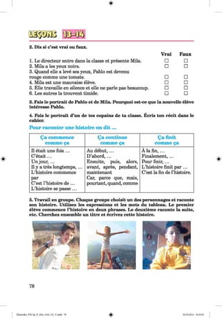 4IMK5
2. Dis si c’est vrai ou faux.
1. Le directeur entre dans la classe et presente Mila.
2. Mila a les yeux noirs.
3. Quand eile a leve ses yeux, Pablo est devenu
rouge comme une tomate.
4. Mila est une mauvaise eleve.
5. Elle travaille en silence et eile ne parle pas beaucoup.
6. Les autres la trouvent timide.
Vrai Faux
□ □
□ □
□ □
□ □
□ □
□ □
3. Fais le portrait de Pablo et de Mila. Pourquoi est-ce que la nouvelle eleve
Interesse Pablo.
4. Fais le portrait d’un de tes copains de ta classe. Ecris ton recit dans le
cahier.
Pour raconter une histoire on d it ...
Qa commence
comme §a
Qa continue
comme §a
Qa finit
comme §a
11 etait une fois ...
C’etait...
Unjour,...
11y a tres longtemps, ...
L ’histoire commence
par
C’est l’histoire de ...
L ’histoire se passe ...
Au debut,...
D’abord, ...
Ensuite, puis, alors,
avant, apres, pendant,
maintenant
Car, parce que, mais,
pourtant, quand, comme
Ä la fin ,...
Finalement, ...
Pour finir, ...
L ’histoire finit par ...
C’est la fin de l’histoire.
5. Travail en groupe. Chaque groupe choisit un des personnages et raconte
son histoire. Utilisez les expressions et les mots du tableau. Le premier
eleve commence l’histoire en deux phrases. Le deuxieme raconte la suite,
etc. Cherchez ensemble un titre et ecrivez cette histoire.
78
Klimenko_FM-Sp_P_6fra_(166-13)_V.indd 78 30.05.2014 10:45:01
 