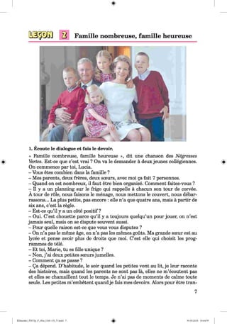 #
1. Ecoute le dialogue et fais le devoir.
« Famille nombreuse, famille heureuse », dit une chanson des Negresses
Vertes. Est-ce que c’est vrai ? On va le demander a deux jeunes collegiennes.
On commence par toi, Lucia.
- Vous etes combien dans la famille ?
- Mes parents, deux freres, deux sceurs, avec moi ga fait 7 personnes.
- Quand on est nombreux, il faut etre bien organise. Comment faites-vous ?
- II y a un planning sur le frigo qui rappelle a chacun son tour de corvee.
A tour de role, nous faisons le menage, nous mettons le convert, nous debar-
rassons... La plus petite, pas encore : elle n’a que quatre ans, mais a partir de
six ans, c’est la regie.
- Est-ce qu’il y a un cote positif ?
- Oui. C’est chouette parce qu’il y a toujours quelqu’un pour jouer, on n’est
jamais seul, mais on se dispute souvent aussi.
- Pour quelle raison est-ce que vous vous disputez ?
- On n’a pas le meme age, on n’a pas les memes gouts. Ma grande soeur est au
lycee et pense avoir plus de droits que moi. C’est elle qui choisit les prog­
rammes de tele.
- Et toi, Marie, tu es fille unique ?
- Non, j ’ai deux petites sceurs jumelles.
- Comment ga se passe ?
- Qa depend. D’habitude, le soir quand les petites vont au lit, je leur raconte
des histoires, mais quand les parents ne sont pas la, elles ne m’ecoutent pas
et elles se chamaillent tout le temps. Je n’ai pas de moments de calme toute
seule. Les petites m’embetent quandje fais mes devoirs. Alors pour etre tran-
7
#Klimenko_FM-Sp_P_6fra_(166-13)_V.indd 7 30.05.2014 10:44:39
 