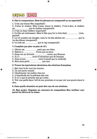 _ (c o m -
q u e la
6. Fais la comparaison. Mets les phrases au comparatif ou au superlatif.
1. C’est une bonne fete (superlatif).
2. J’aime le cinema. Mais j ’aime mieux le theatre. C’est-a-dire, le theatre
est _____________que le cinema (comparatif).
3. C’est un beau theatre (superlatif).
4. Ce film est interessant. Mais le film que j ’ai vu hier etait_______
paratif).
5. La vie scolaire est chargee, mais la vie des adultes est_________
vie des eleves (comparatif).
6. Le rock est____________ que le rap (comparatif).
7. Complete parplus ouplus de (d’).
1. Olivier est___________ petit que son frere.
2. Fabrice a ____________ livres que sa sceur.
3. Hugo est un ecrivain____________ connu que Bossuet.
4. II y a ____________ cours d’ukrainien que de frangais.
5. Nous avons____________ cours le jeudi que le vendredi.
6. Mon amie parle____________ que moi.
8. Trouve les equivalents ukrainiens des citations frangaises.
1. Qui veut la fin veut les moyens.
2. La nuit porte conseil.
3. Charbonnier est maitre chez soi.
4. L ’exactitude est la politesse des rois.
5. II n’y a que le premier pas qui coute.
6. Voir une paille dans l’ceil de son prochain et ne pas voir une poutre dans le
sien.
9. Dans quelle situation on peut dire une de ces citations.
10. Mon projet. Organise un concours de composition Mon meilleur ami
parmi les eleves de ta classe.
79
Klimenko_FM-Sp_P_6fra_(166-13)_V.indd 79 30.05.2014 10:45:02
 