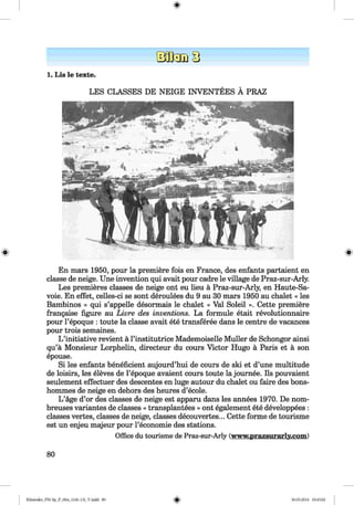 <§>
1. Lis le texte.
LES CLASSES DE NEIGE INVENTEES A PRAZ
En mars 1950, pour la premiere fois en France, des enfants partaient en
classe de neige. Une invention qui avait pour cadre le village de Praz-sur-Arly.
Les premieres classes de neige ont eu lieu a Praz-sur-Arly, en Haute-Sa-
voie. En effet, celles-ci se sont deroulees du 9 au 30 mars 1950 au chalet « les
Bambinos » qui s’appelle desormais le chalet « Val Soleil ». Cette premiere
frangaise figure au Livre des inventions. La formule etait revolutionnaire
pour l’epoque : toute la classe avait ete transferee dans le centre de vacances
pour trois semaines.
L ’initiative revient a l’institutrice Mademoiselle Muller de Schongor ainsi
qu’a Monsieur Lorphelin, directeur du cours Victor Hugo a Paris et a son
epouse.
Si les enfants beneficient aujourd’hui de cours de ski et d’une multitude
de loisirs, les eleves de l’epoque avaient cours toute la joumee. Ils pouvaient
seulement effectuer des descentes en luge autour du chalet ou faire des bons-
hommes de neige en dehors des heures d’ecole.
L ’age d’or des classes de neige est apparu dans les annees 1970. De nom-
breuses variantes de classes « transplantees » ont egalement ete developpees :
classes vertes, classes de neige, classes decouvertes... Cette forme de tourisme
est un enjeu majeur pour l’economie des stations.
O ffice d u to u rism e de P ra z -s u r -A r ly (www.prazsurarly.com)
80
Klimenko_FM-Sp_P_6fra_(166-13)_V.indd 80 30.05.2014 10:45:02
 