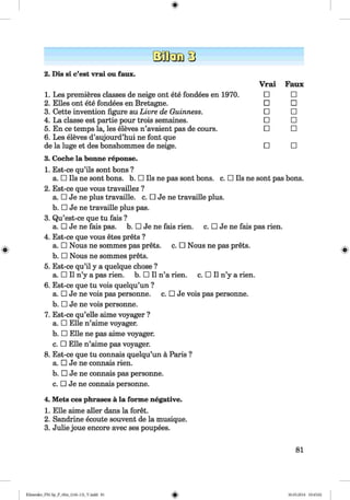 Vrai Faux
□ □
□ □
□ □
□ □
□ □
□ □
sont pas bons.
2. Dis si c’est vrai ou faux.
1. Les premieres classes de neige ont ete fondees en 1970.
2. Elies ont ete fondees en Bretagne.
3. Cette invention figure au Livre de Guinness.
4. La classe est partie pour trois semaines.
5. En ce temps la, les eleves n’avaient pas de cours.
6. Les eleves d’aujourd’hui ne font que
de la luge et des bonshommes de neige.
3. Coche la bonne reponse.
1. Est-ce qu’ils sont bons ?
a. □ Ils ne sont bons. b. □ Ils ne pas sont bons. c. □ Ils
2. Est-ce que vous travaillez ?
a. □ Je ne plus travaille. c. □ Je ne travaille plus.
b. □ Je ne travaille plus pas.
3. Qu’est-ce que tu fais ?
a. □ Je ne fais pas. b. □ Je ne fais rien. c. □ Je ne fais pas rien.
4. Est-ce que vous etes prets ?
a. □ Nous ne sommes pas prets. c. □ Nous ne pas prets.
b. □ Nous ne sommes prets.
5. Est-ce qu’il y a quelque chose ?
a. □ II n’y a pas rien. b. □ II n’a rien. c. □ II n’y a rien.
6. Est-ce que tu vois quelqu’un ?
a. □ Je ne vois pas personne. c. □ Je vois pas personne.
b. □ Je ne vois personne.
7. Est-ce qu’elle aime voyager ?
a. □ Elle n’aime voyager.
b. □ Elle ne pas aime voyager.
c. □ Elle n’aime pas voyager.
8. Est-ce que tu connais quelqu’un a Paris ?
a. □ Je ne connais rien.
b. □ Je ne connais pas personne.
c. □ Je ne connais personne.
4. Mets ces phrases a la forme negative.
1. Elle aime aller dans la foret.
2. Sandrine ecoute souvent de la musique.
3. Julie joue encore avec ses poupees.
81
Klimenko_FM-Sp_P_6fra_(166-13)_V.indd 81 30.05.2014 10:45:02
 