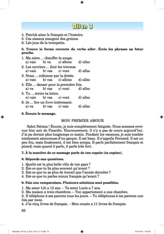 <§>
#
4. Patrick aime le frangais et l’histoire.
5. Ces oiseaux mangent des graines.
6. Leo joue de la trompette.
5. Trouve la forme correcte du verbe aller. Ecris les phrases au futur
proche.
1. Ma mere ... chauffer la soupe.
a) vais b) va c) allons d) allez
2. Les ouvriers ... finir les travaux.
a) vais b) vas c) vont d) allez
3. Nous ... collencer par la dictee.
a) vais b) vas c) allons d) allez
4. Elle ... danser pour la premiere fois.
a) va b) vas c) vont d) allez
5. Tu ... ecrire ta lettre.
a) vais b) vas c) vont d) allez
6. Je ... lire un livre interessant.
a) va b) vas c) vais d) allez
6. Ecoute le message.
MON PREMIER AMOUR
Salut Fatima ! Ecoute, je suis completement fatiguee. Nous sommes reve-
nus hier soir de Picardie. Heureusement, il n’y a pas de cours aujourd’hui.
J’ai pu dormir plus longtemps ce matin. Pendant les vacances, je suis tombee
totalement amoureuse d’un gargon. II est beau. II s’appelle Fernand. II est un
peu fou, mais finalement, il est bien sympa. II parle parfaitement frangais et
picard, mais quand il parle, il parle tres fort.
7. A la maniere de ce message parle de ton copain (ta copine).
8. Reponds aux questions.
1. Quelle est la plus belle ville de ton pays ?
2. Est-ce que tu lis plus souvent qu’avant ?
3. Est-ce que tu as plus de travail que l’annee demiere ?
4. Est-ce que tu paries mieux frangais qu’avant ?
9. Fais une comparaison. Plusieurs solutions sont possibles.
1. Ma sceur Lili a 13 ans. - Ta sceur Lucie a 7 ans.
2. Ma maison a trois chambres. - Ton appartement a une chambre.
3. Il telephone ä ses parents tous les jours. - Tu telephones ä tes parents une
fois par mois.
4. J’ai cinq livres de frangais. - Mon cousin a l l livres de frangais.
82
Klimenko_FM-Sp_P_6fra_(166-13)_V.indd 82 30.05.2014 10:45:02
 