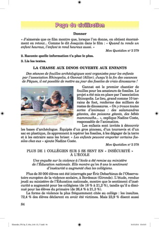 ф
ф
Donner
« J’aimerais que ce film montre que, lorsque Гоп donne, on obtient enorme-
ment en retour... Comme le dit Joaquim dans le film : « Quand tu rends un
enfant heureux, Venfant te rend heureux aussi. »
Mon Quotidien n° 2 379
2. Raconte quelle information t’a plue le plus.
3. Lis les textes.
LA CHASSE AUX DINO S OUVERTE AUX ENFANTS
Des seances de fouilles archeologiques sont organisees pour les enfants
par Vassociation Rhinopolis, ä Gannat (Allier). Jusqu’ä la fin des vacances
de Päques, il estpossible de mettre aujou r des fossiles de vrais dinosaures !
Gannat est le premier chantier de
fouilles pour les amateurs de fossiles. Le
projet a ete mis en place par l’association
Rhinopolis. Le lieu, grand comme 10 ter­
rains de foot, renferme des milliers de
restes de dinosaures. « Ony trouve toutes
sortes d ’animaux : des salamandres
geantes, des poissons geants, des bebes
mammouths... », explique Nadine Coste,
responsable de l’animation.
Les enfants sont invites ä decouvrir
les bases d’archeologue. Equipes d’un gros pinceau, d’un tournevis et d’un
sac en plastique, ils apprennent ä reperer les fossiles, ä les degager de la terre
et ä les extraire sans les briser. « Les enfants peuvent empörter certains fos­
siles chez eux » ajoute Nadine Coste.
Mon Quotidien n° 2 378
PLUS DE 1 COLLEGIEN SUR 5 SE SENT EN « INSECURITE »
Ä L ’ECOLE
Une enquete sur la violence ä l ’ecole a ete remise au ministere
de l ’Education nationale. Elle montre qu’en 8 ans le sentiment
d’insecurite a augmente chez les collegiens.
Plus de 30 000 eleves ont ete interroges par Eric Debarbieux de l’Observa-
toire europeen de la violence scolaire, ä Bordeaux (Gironde). L ’etude, rendue
jeudi au ministere de l’Education nationale, montre que le sentiment d’inse­
curite a augmente pour les collegiens (de 18 % ä 21,2 %), tandis qu’il a dimi-
nue pour les eleves du primaire (de 26,4 % ä 21,3 %).
La forme de violence la plus frequemment citee au college : les insultes.
72,4 % des eleves declarent en avoir ete victimes. Mais 23,9 % disent aussi
84
Ф
ФKlimenko_FM-Sp_P_6fra_(166-13)_V.indd 84 30.05.2014 10:45:03
 