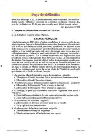 <33(MOfcffiaii
avoir subi des coups et 16,1 % avoir connu des actes de racisme. Les etablisse­
ments classes « difficiles » sont ceux ou la violence est la plus ressentie. La,
pres de 1 collegien sur 10 declare, par exemple, avoir ete victime de racket.
Mon Quotidien n° 2 385
4. Compare ces informations avec celle de l’Ukraine.
5. Lis le texte et coche la bonne reponse.
L ’ECOLE FRANQAISE
L ’ecole frangaise du XXIesiecle n’a plus grand-chose a voir avec celle des an-
nees cinquante. Depuis la Seconde Guerre mondiale, le systeme educatif fran-
gais a connu des mutations assez profondes, notamment en reponse a une
forte croissance de la scolarisation apres l’ecole primaire. Successivement, le
college, le lycee puis l’universite ont ouvert largement leurs portes aux nou-
velles generations. L ’education s’est massifiee et a du s’adapter pour scolari-
ser des publics nouveaux. Elle n’a cesse de reformer son organisation pour
prendre en compte l’allongement de la duree des etudes. La democratisation
des etudes s’est imposee pour faire face a la fois a une demande sociale pres­
sante et aux transformations socio-economiques de la societe exigeant une
elevation du niveau de qualification des actifs. Ce processus n’est pas termi­
ng, mais il suscite, en France comme ailleurs, des interrogations de plus en
plus fortes relatives aussi bien a la portee reelle de l’egalite devant l’ecole
qu’a l’adequation des formations a l’emploi.
1. « Le systeme educatif frangais a connu des mutations » signifie :
a. □ le systeme educatif frangais a fait la connaissance des etres mutant.
b. □ le systeme educatif frangais a change.
2. « Une forte croissance de la scolarisation apres l’ecole primaire » veut dire :
a. □ le nombre d’eleves apres l’ecole primaire a diminue.
b. □ le nombre d’eleves apres l’ecole primaire a augmente.
3. « Le college, le lycee puis l’universite ont ouvert largement leurs portes »
veut dire :
a. □ ces etablissements etaient fermes mais maintenant ils sont ouverts.
b. □ ces etablissements accueillent beaucoup d’eleves.
4. « L ’education s’est massifiee » signifie :
a. □ l’education est devenue accessible pour tout le monde.
b. □ il y a plus de matieres etudiees.
5. « L ’allongement de la duree des etudes » signifie :
a. □ les enfants etudient plus longtemps.
b. □ la duree des etudes a l’ecole devient plus courte.
85
Klimenko_FM-Sp_P_6fra_(166-13)_V.indd 85 30.05.2014 10:45:03
 