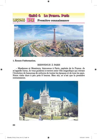 1. Ecoute l’information.
BIENVENUE A PARIS
- Mesdames et Messieurs, bienvenue a Paris, capitale de la France. Je
m’appelle Iryna. Je vous guiderai a travers cette ville magnifique qui retrace
1’evolution de beaucoup de cultures de toutes les epoques et de tous les pays.
Notre visite dure a peu pres 8 heures. Bien sur, ce n’est que la premiere
connaissance.
86
Klimenko_FM-Sp_P_6fra_(166-13)_V.indd 86 30.05.2014 10:45:04
 