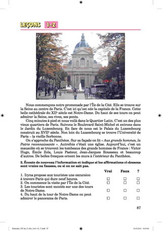 <§>
#
Nous commengons notre promenade par l’ile de la Cite. Elle se trouve sur
la Seine au centre de Paris. C’est ici qu’est nee la capitale de la France. Cette
belle cathedrale du XII® siede est Notre-Dame. Du haut de ses tours on peut
admirer la Seine, ses rives, ses ponts.
Cinq minutes ä pied et nous voilä dans le Quartier Latin. C’est un des plus
vieux quartiers de Paris. Suivons le Boulevard Saint-Michel et entrons dans
le Jardin du Luxembourg. En face de nous est le Palais du Luxembourg
construit au XVIIesiecle. Non loin du Luxembourg se trouve l’Universite de
Paris - la vieille Sorbonne.
On s’approche du Pantheon. Sur sa fagade on lit « Aux grands hommes, la
Patrie reconnaissante ». Autrefois c’etait une eglise. Aujourd’hui, c’est un
mausolee oü se trouvent les tombeaux des grands hommes de France : Victor
Hugo, Emile Zola, Louis Pasteur, Jean-Jacques Rousseau et beaucoup
d’autres. De belles fresques ornent les murs ä l’interieur du Pantheon.
2. Ecoute de nouveau l’information et indique si les affirmations ci-dessous
sont vraies ou fausses, ou si on ne salt pas.
1. Iryna propose aux touristes une excursion
Vrai Faux ■
a travers Paris qui dure neuf heures. □ □ □
2. On commence la visite par Pile de la Cite.
3. Les touristes sont montes sur une des tours
□ □ □
de Notre-Dame.
4. Du haut de la tour de Notre-Dame on peut
□ □ □
admirer le panorama de Paris. □ □ □
87
Klimenko_FM-Sp_P_6fra_(166-13)_V.indd 87 30.05.2014 10:45:04
 