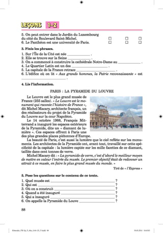 #
5. On peut entrer dans le Jardin du Luxembourg
du cote du Boulevard Saint-Michel. □ □ □
6. Le Pantheon est une universite de Paris. □ □ □
3. Finis les phrases.
1. Sur Pile de la Cite est nee______________ .
2. Elle se trouve sur la Seine______________ .
3. On a commence ä construire la cathedrale Notre-Dame au______________.
4. Le Quartier Latin est un des______________________ .
5. La capitale de la France retrace________________________ .
6. L ’edifice ou on lit « Aux grands hommes, la Patrie reconnaissante » est
4. Lis l’information.
PARIS : LA PYRAMIDE DU LOUVRE
Le Louvre est le plus grand musee de
France (255 salles). « Le Louvre est le mo­
nument qui raconte Vhistoire de France »,
dit Michel Macary, architecte frangais, un
des realisateurs du projet de la Pyramide
® du Louvre sur la cour Napoleon.
Le 14 octobre 1988, Francois Mit­
terrand a inaugure les espaces exterieurs
de la Pyramide, dite un « diamant de hi­
ndere ». Ces espaces offrent ä Paris une
des plus grandes places pietonnes d’Europe.
La beaute de Paris, c’est aussi la hindere que le ciel reflete sur les monu­
ments. Les architectes de la Pyramide ont, avant tout, travaille sur cette spe-
cificite de la capitale : la hindere captee sur les mille facettes de ce diamant,
taillee dans cent tonnes de verre.
Michel Macary d it: « La pyramide de verre, c’est d’abord le meilleur moyen
de mettre en valeur Ventree du musee. Le premier objectifetait de redonner un
attrait ä ce musee, en faire le plus grand musee du monde. »
T ire de « VExpress »
5. Pose les questions sur le contenu de ce texte.
1. Quel musee est_________________________________________?
2. Qui est_________________________________________________?
3. Oü on a construit______________________________________ ?
4. Quand a ete inaugure__________________________________ ?
5. Qui a inaugure_________________________________________ ?
6. On appelle la Pyramide du Louve_______________________?
88
%Klimenko_FM -Sp_P_6fra_(166-13)_V.indd 88 30.05.2014 10:45:05
 