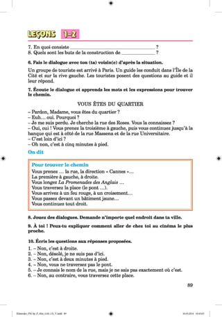7. En quoi consiste_______________________
8. Quels sont les buts de la construction de
?
?
6. Fais le dialogue avec ton (ta) voisin(e) d’apres la situation.
Un groupe de touriste est arrive a Paris. Un guide les conduit dans l’ile de la
Cite et sur la rive gauche. Les touristes posent des questions au guide et il
leur repond.
7. Ecoute le dialogue et apprends les mots et les expressions pour trouver
le chemin.
#
VOUS ETES DU QUARTIER
- Pardon, Madame, vous etes du quartier ?
- Euh... oui. Pourquoi ?
- Je me suis perdu. Je cherche la rue des Roses. Vous la connaissez ?
- Oui, ou i! Vous prenez la troisieme ä gauche, puis vous continuez jusqu’ä la
banque qui est ä cote de la rue Massena et de la rue Universitaire.
- C’est loin d’ici ?
- Oh non, c’est ä cinq minutes ä pied.
On dit
Pour trouver le chemin
Vous prenez ... la rue, la direction « Cannes »...
La premiere ä gauche, ä droite.
Vous longez La Promenades des Anglais ...
Vous traversez la place (le pont...).
Vous arrivez ä un feu rouge, ä un croisement...
Vous passez devant un bätiment jaune...
Vous continuez tout droit.
8. Jouez des dialogues. Demande n’importe quel endroit dans ta ville.
9. A toi ! Peux-tu expliquer comment aller de chez toi au cinema le plus
proche.
10. Ecris les questions aux reponses proposees.
1. - Non, c’est a droite.
2. - Non, desole, je ne suis pas d’ici.
3. - Non, c’est a deux minutes a pied.
4. - Non, vous ne traversez pas le pont.
5. - Je connais le nom de la rue, mais je ne sais pas exactement ou c’est.
6. - Non, au contraire, vous traversez cette place.
89
Klimenko_FM-Sp_P_6fra_(166-13)_V.indd 89 30.05.2014 10:45:05
 