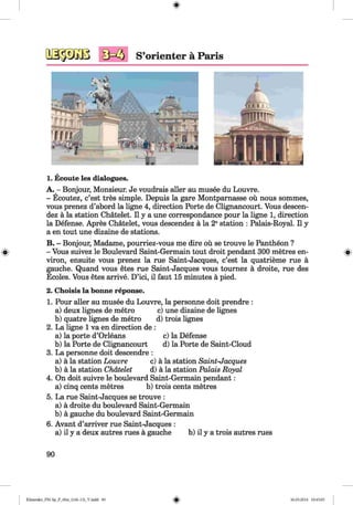 0
S’orienter ä Paris
1. Ecoute les dialogues.
A. - Bonjour, Monsieur. Je voudrais aller au musee du Louvre.
- Ecoutez, c’est tres simple. Depuis la gare Montparnasse ou nous sommes,
vous prenez d’abord la ligne 4, direction Porte de Clignancourt. Vous descen-
dez ä la station Chätelet. II y a une correspondance pour la ligne 1, direction
la Defense. Apres Chätelet, vous descendez ä la 2estation : Palais-Royal. II y
a en tout une dizaine de stations.
B. - Bonjour, Madame, pourriez-vous me dire oü se trouve le Pantheon ?
» - Vous suivez le Boulevard Saint-Germain tout droit pendant 300 metres en- »
viron, ensuite vous prenez la rue Saint-Jacques, c’est la quatrieme rue ä
gauche. Quand vous etes rue Saint-Jacques vous tournez ä droite, rue des
Ecoles. Vous etes arrive. D’ici, il faut 15 minutes ä pied.
2. Choisis la bonne reponse.
1. Pour aller au musee du Louvre, la personne doit prendre :
a) deux lignes de metro c) une dizaine de lignes
b) quatre lignes de metro d) trois lignes
2. La ligne 1 va en direction de :
a) la porte d’Orleans c) la Defense
b) la Porte de Clignancourt d) la Porte de Saint-Cloud
3. La personne doit descendre :
a) ä la station Louvre c) ä la station Saint-Jacques
b) ä la station Chätelet d) ä la station Palais Royal
4. On doit suivre le boulevard Saint-Germain pendant:
a) cinq cents metres b) trois cents metres
5. La rue Saint-Jacques se trouve :
a) ä droite du boulevard Saint-Germain
b) ä gauche du boulevard Saint-Germain
6. Avant d’arriver rue Saint-Jacques :
a) il y a deux autres rues ä gauche b) il y a trois autres rues
90
0Klimenko_FM-Sp_P_6fra_(166-13)_V.indd 90 30.05.2014 10:45:05
 