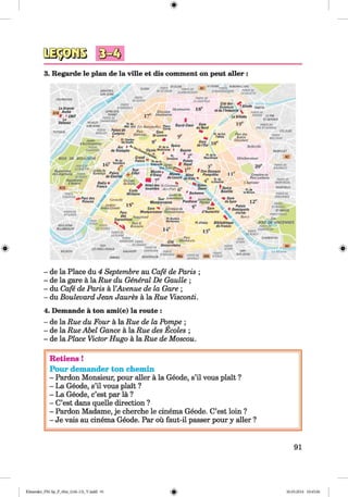 <§>
#
3. Regarde le plan de la ville et dis comment on peut aller :
Pf)RTf 31-UUtN
Bf S S S fN PORTEDE
l i t Sl-UukN CUGNANCOURT
CLICHV
ASNltRES-
SUR-SEINE
PORTE
DECUCHY
PORTEDE
LA CHAPELLE
COURBEVOIE
Cite des .
Sciences oeoae pantin
et de I'Industrie y
La Villette
PORTE
D'ASNIERESLa Grande
I Arctie
# *C N IT
La
Defense
Montmartre
LEVALLOIS-
PERRET
PORTE DE
CHAMPERRET
Cimotiere '
Montmartre
PORTEDE
PANTtN LE PRE-
ST-GERVAIS
NEUILir- (
SUR-SEINE
Gare
du Nord
PORTEDU
PRE ST-GERVAIS
PORTE
MAIUOT
LES LILASPUTEAUX
Pare des
Buttes
Cliaumom
PORTE
DESULAS
Jardin
d'Acctimatation
PORTE
DAUPHINE
Belleville
Bourse BAßNCLET
PI. de la
RtpubliqueBOIS DE BOULOGNE Mdnihnoiitant
PI. du
'C Tcocadero
Palais
PORTE DE
BAGNOIET
PORTEDE
Hippodrome lA m l m
do Longchamp PORTE
OEPASSY
Hippodrome
a Anteml
A13
Jardin du „ . .
Ranelagh Palais
de ChaiJIot
Cimetiere duLimenere an
Pdre Lochaise
Chartnine
PORTEDE
MONTREUIL
VONTREUIL
Champs
de Mars
Hotel des St-Gcmutm ^ Notre­
in valides des Pres Dame
Jardin du 'S o rb o n n e
Tour Luxembourg * j 3,o i„d es
Montparnasse Pantheon ptsnios j
Gare ^
Pl.de
InNation PORTEDE
VINCENNES
PORTE ,
o-Aim w i+ p a r c ie s ß
Princes h
Crenelle
Jardins
Andre Citroen
PORTE
ST-MANOt
ST-MANOE
PORTEDOREE
Zoo
B O IS D E V IN C E N N E S
PORTEOF
CHAHFNTON
Cimoticrcdu
Montparnasse Montparnasse
VnusirurJ
Rocltereau
PORTEDE
STCLOUO
Pare
des
ExpositionsOUAI
D'ISSY Pl.dTtalie BibliOtheque
de France
Parc G.
BrassensBOULOGNE-
BILLANCQURT
PORTE
DE SEVRES
PORTE
DESERCY
PORTEDE
LA PLAtNE
Pare
Montsouris
CHARENTON
rf Citd
'VES Universitarre
PORTEDE
CHATILLON P0RTE
MONTROUGE ° mLtANS M i
ISSY-
LES-MOUUNEAUX
PORTE
OTVRY
MEUOON MALAXOFF La M arne. PORTE
A6b DTTALIEPORTEOE
VANVES GENTILLY
- de la Place du 4 Septembre au Cafe de Paris ;
- de la gare ä la Rue du General De Gaulle ;
- du Cafe de Paris ä YAvenue de la Gare ;
- du Boulevard Jean Jaures ä la Rue Visconti.
4. Demande ä ton ami(e) la route :
- de la Rue du Four ä la Rue de la Pompe ;
- de la Rue Abel Gance ä la Rue des Ecoles ;
- de la Place Victor Hugo ä la Rue de Moscou.
Retiens !
Pour demander ton chemin
- Pardon Monsieur, pour aller ä la Geode, s’il vous plait ?
- La Geode, s’il vous plait ?
- La Geode, e’est par lä ?
- C’est dans quelle direction ?
- Pardon Madame, je cherche le cinema Geode. C’est loin ?
- Je vais au cinema Geode. Par oü faut-il passer pour y aller ?
91
Klimenko_FM-Sp_P_6fra_(166-13)_V.indd 91 30.05.2014 10:45:06
 