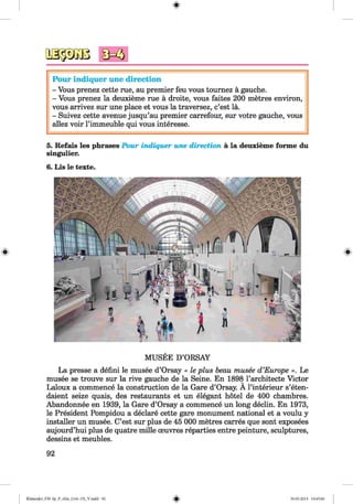 #
3 ° ^
Pour indiquer une direction
- Vous prenez cette rue, au premier feu vous toumez a gauche.
- Vous prenez la deuxieme rue a droite, vous faites 200 metres environ,
vous arrivez sur une place et vous la traversez, c’est la.
- Suivez cette avenue jusqu’au premier carrefour, sur votre gauche, vous
allez voir Pimmeuble qui vous interesse.
5. Refais les phrases Pour indiquer une direction ä la deuxieme forme du
singulier.
6. Lis le texte.
MUSEE D’ORSAY
La presse a defini le musee d’Orsay « le plus beau musee d ’Europe ». Le
musee se trouve sur la rive gauche de la Seine. En 1898 l’architecte Victor
Laloux a commence la construction de la Gare d’Orsay. A l’interieur s’eten-
daient seize quais, des restaurants et un elegant hotel de 400 chambres.
Abandonnee en 1939, la Gare d’Orsay a commence un long declin. En 1973,
le President Pompidou a declare cette gare monument national et a voulu y
installer un musee. C’est sur plus de 45 000 metres carres que sont exposees
aujourd’hui plus de quatre mille oeuvres reparties entre peinture, sculptures,
dessins et meubles.
92
Klimenko_FM-Sp_P_6fra_(166-13)_V.indd 92
#
30.05.2014 10:45:06
 