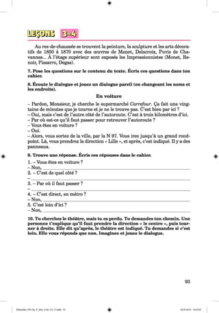<§>
#
Au rez-de-chaussee se trouvent la peinture, la sculpture et les arts decora-
tifs de 1850 a 1870 avec des oeuvres de Manet, Delacroix, Puvis de Cha-
vannes... A l’etage superieur sont exposes les Impressionnistes (Monet, Re­
noir, Pissarro, Degas).
7. Pose les questions sur le contenu du texte. Ecris ces questions dans ton
cahier.
8. Ecoute le dialogue et jouez un dialogue pareil (en changeant les noms et
les endroits).
En voiture
- Pardon, Monsieur, je cherche le supermarche Carrefour. Qa fait une ving-
taine de minutes que je tourne et je ne le trouve pas. C’est bien par ici ?
- Oui, mais c’est de l’autre cote de l’autoroute. C’est a trois kilometres d’ici.
- Par ou est-ce qu’il faut passer pour retrouver l’autoroute ?
- Vous etes en voiture ?
- Oui.
- Alors, vous sortez de la ville, par la N 97. Vous irez jusqu’a un grand rond-
point. La, vous prendrez la direction « Lille », et apres, c’est indique. II y a des
panneaux.
9. Trouve une reponse. Ecris ces reponses dans le cahier.
1. - Vous etes en voiture ?
- Non,_____________________________________________________________________
2. - C’est de quel cote ?
3. - Par ou il faut passer ?
4. - C’est direct, en metro ?
- Non,____________________
5. C’est loin d’ici ?
- Non,____________________
10. Tu cherches le theatre, mais tu es perdu. Tu demandes ton chemin. Une
personne t’explique qu’il faut prendre la direction « le centre », puis tour-
ner a droite. Elle dit qu’apres, le theatre est indique. Tu demandes si c’est
loin. Elle vous reponds que non. Imaginez et jouez le dialogue.
93
Klimenko_FM-Sp_P_6fra_(166-13)_V.indd 93 30.05.2014 10:45:07
 