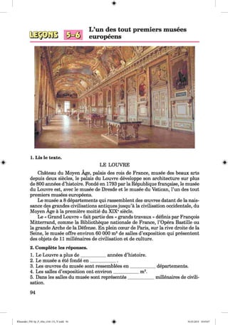 #
L ’un des tout premiers musees
europeens
1. Lis le texte.
LE LOUVRE
Chateau du Moyen Age, palais des rois de France, musee des beaux arts
depuis deux siecles, le palais du Louvre developpe son architecture sur plus
de 800 annees d’histoire. Fonde en 1793 par la Republique frangaise, le musee
du Louvre est, avec le musee de Dresde et le musee du Vatican, l’un des tout
premiers musees europeens.
Le musee a 8 departements qui rassemblent des oeuvres datant de la nais-
sance des grandes civilisations antiques jusqu’a la civilisation occidentale, du
Moyen Age a la premiere moitie du XIXesiecle.
Le « Grand Louvre » fait partie des « grands travaux » definis par Frangois
Mitterrand, comme la Bibliotheque nationale de France, l’Opera Bastille ou
la grande Arche de la Defense. En plein coeur de Paris, sur la rive droite de la
Seine, le musee offre environ 60 000 m2de salles d’exposition qui presentent
des objets de 11 millenaires de civilisation et de culture.
2. Complete les reponses.
1. Le Louvre a plus de___________ annees d’histoire.
2. Le musee a ete fonde en ___________ .
3. Les oeuvres du musee sont ressemblees en___________ departements.
4. Les salles d’exposition ont environ___________ m2.
5. Dans les salles du musee sont representes____________millenaires de civili­
sation.
94
#
#
Klimenko_FM-Sp_P_6fra_(166-13)_V.indd 94 30.05.2014 10:45:07
 