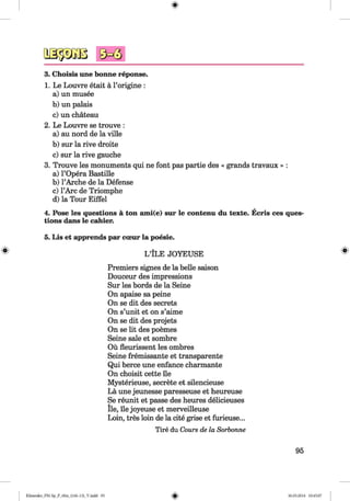 <§>
#
3. Choisis une bonne reponse.
1. Le Louvre etait ä l’origine :
a) un musee
b) un palais
c) un chateau
2. Le Louvre se trouve :
a) au nord de la ville
b) sur la rive droite
c) sur la rive gauche
3. Trouve les monuments qui ne font pas partie des « grands travaux » :
a) l’Opera Bastille
b) l’Arche de la Defense
c) l’Arc de Triomphe
d) la Tour Eiffel
4. Pose les questions ä ton ami(e) sur le contenu du texte. Ecris ces ques
tions dans le cahier.
5. Lis et apprends par cceur la poesie.
LTLE j o y e u s e
Premiers signes de la belle saison
Douceur des impressions
Sur les bords de la Seine
On apaise sa peine
On se dit des secrets
On s’unit et on s’aime
On se dit des projets
On se lit des poemes
Seine sale et sombre
Oü fleurissent les ombres
Seine fremissante et transparente
Qui berce une enfance charmante
On choisit cette lie
Mysterieuse, secrete et silencieuse
La une jeunesse paresseuse et heureuse
Se reunit et passe des heures delicieuses
lie, lie joyeuse et merveilleuse
Loin, tres loin de la cite grise et furieuse...
Tire du Cours de la Sorbonne
95
Klimenko_FM-Sp_P_6fra_(166-13)_V.indd 95 30.05.2014 10:45:07
 